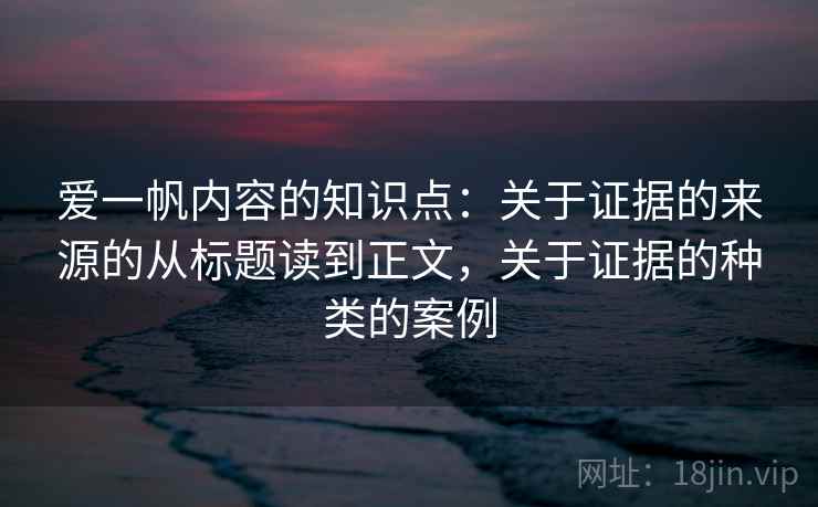 爱一帆内容的知识点:关于证据的来源的从标题读到正文,关于证据的种类的案例 爱一帆内容的知识点:关于证据的来源的从标题读到正文,关于证据的种类的案例