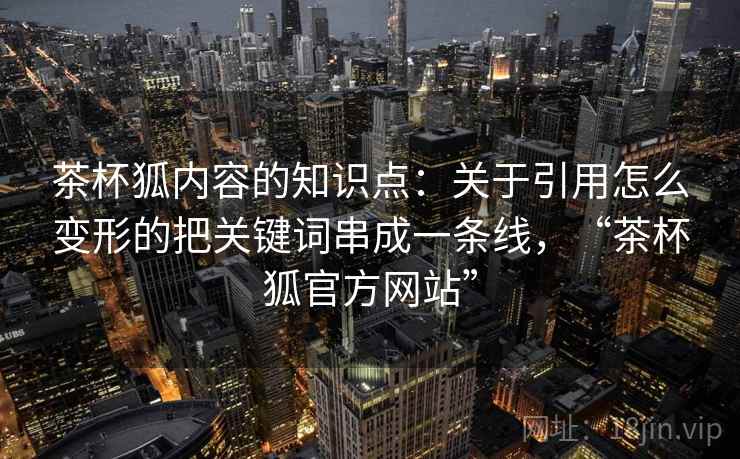 茶杯狐内容的知识点:关于引用怎么变形的把关键词串成一条线,“茶杯狐官方网站” 茶杯狐内容的知识点:关于引用怎么变形的把关键词串成一条线,“茶杯狐官方网站”