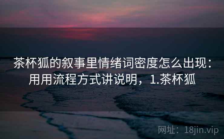 茶杯狐的叙事里情绪词密度怎么出现：用用流程方式讲说明，1.茶杯狐